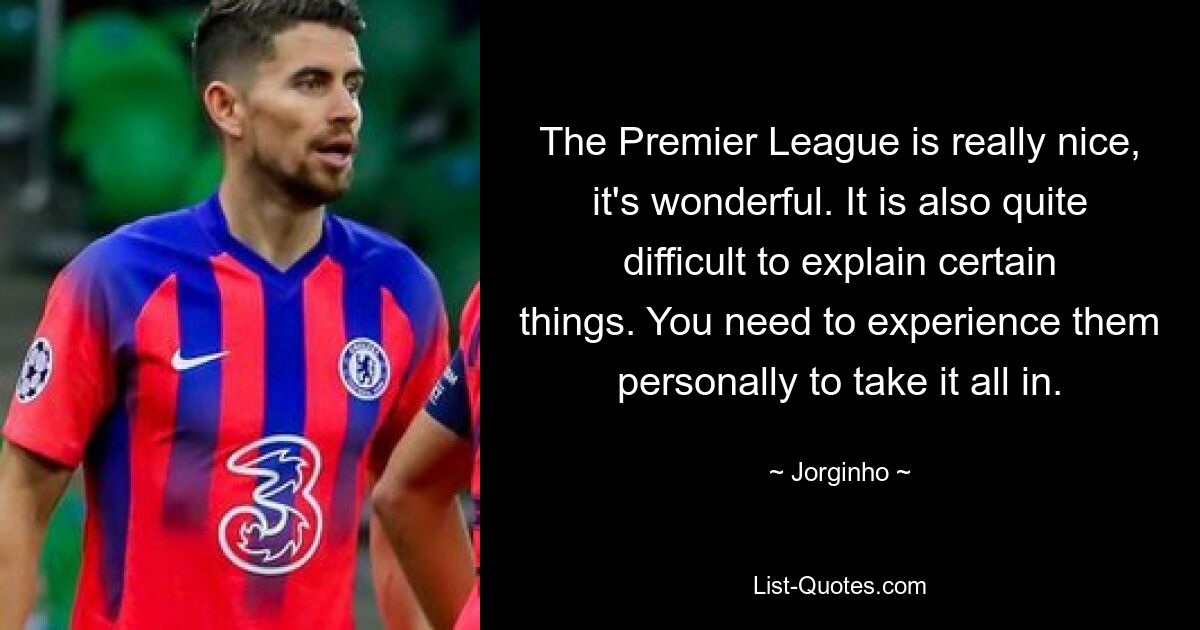 The Premier League is really nice, it's wonderful. It is also quite difficult to explain certain things. You need to experience them personally to take it all in. — © Jorginho