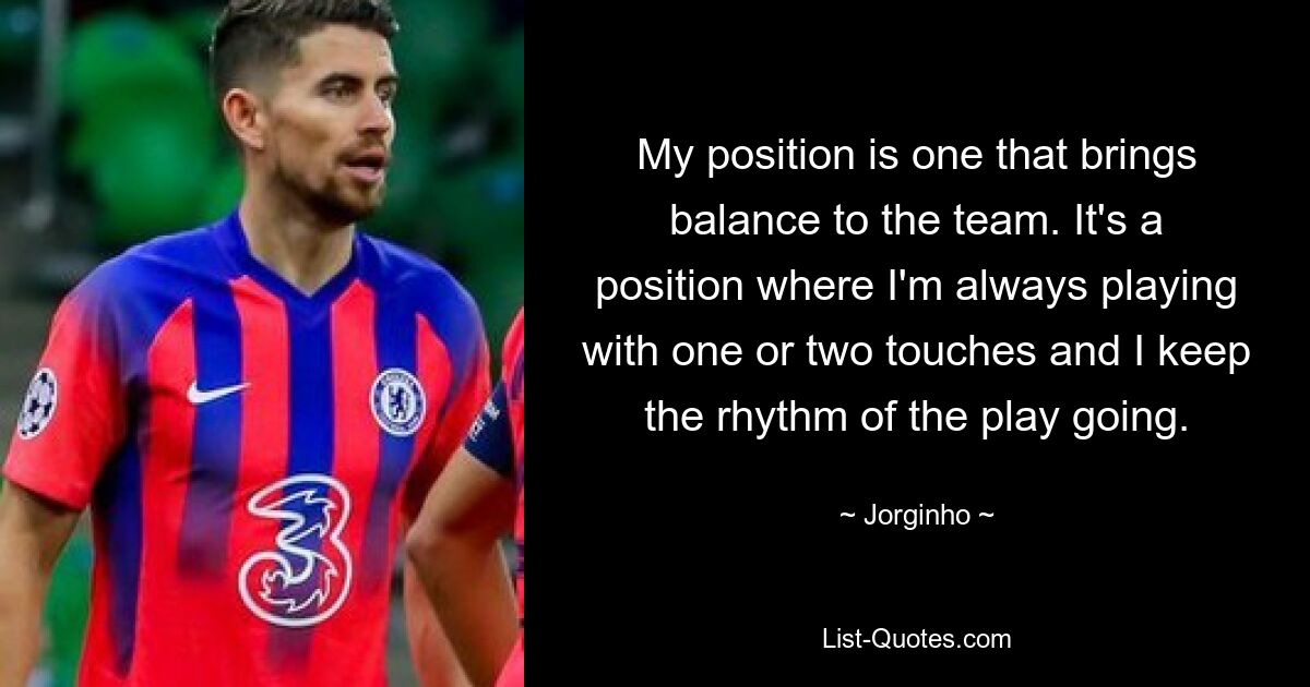 My position is one that brings balance to the team. It's a position where I'm always playing with one or two touches and I keep the rhythm of the play going. — © Jorginho