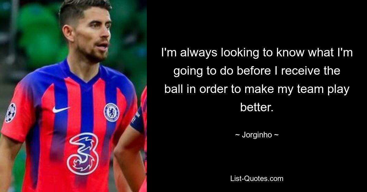 I'm always looking to know what I'm going to do before I receive the ball in order to make my team play better. — © Jorginho