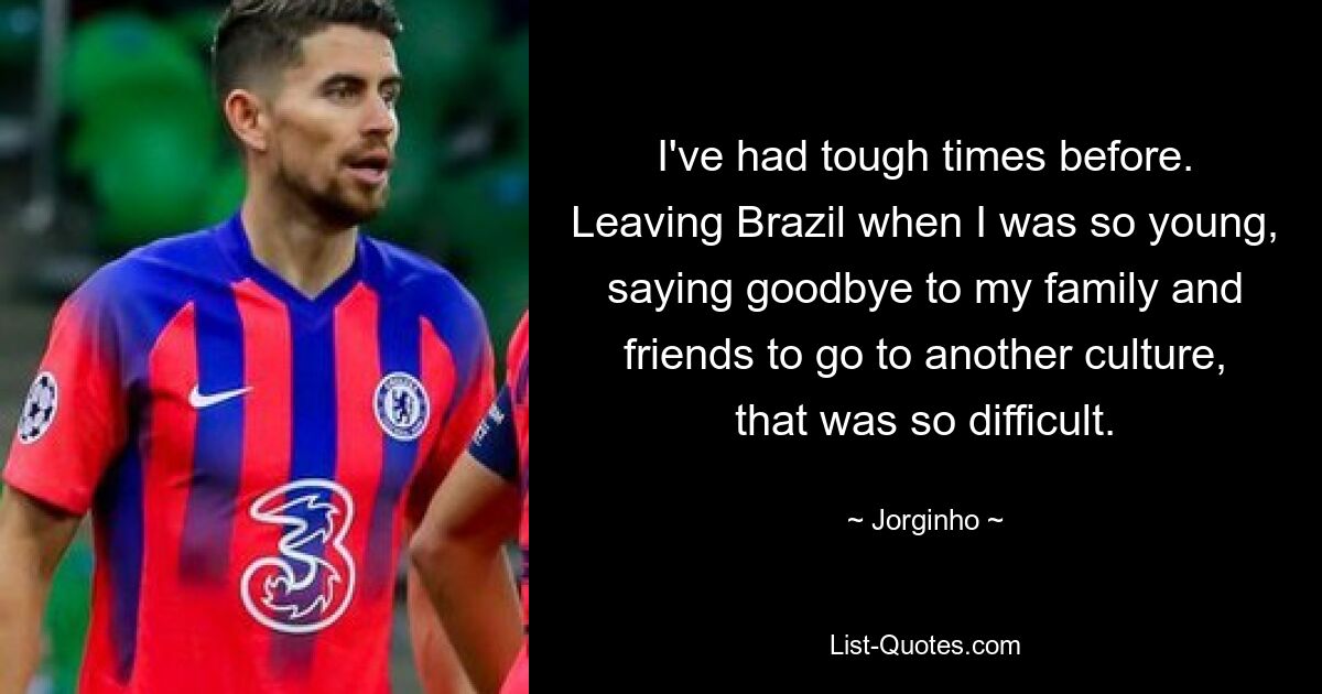 I've had tough times before. Leaving Brazil when I was so young, saying goodbye to my family and friends to go to another culture, that was so difficult. — © Jorginho