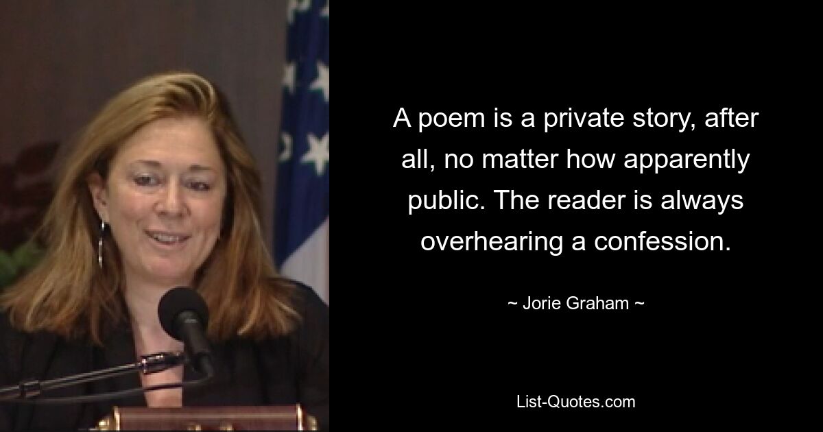 A poem is a private story, after all, no matter how apparently public. The reader is always overhearing a confession. — © Jorie Graham