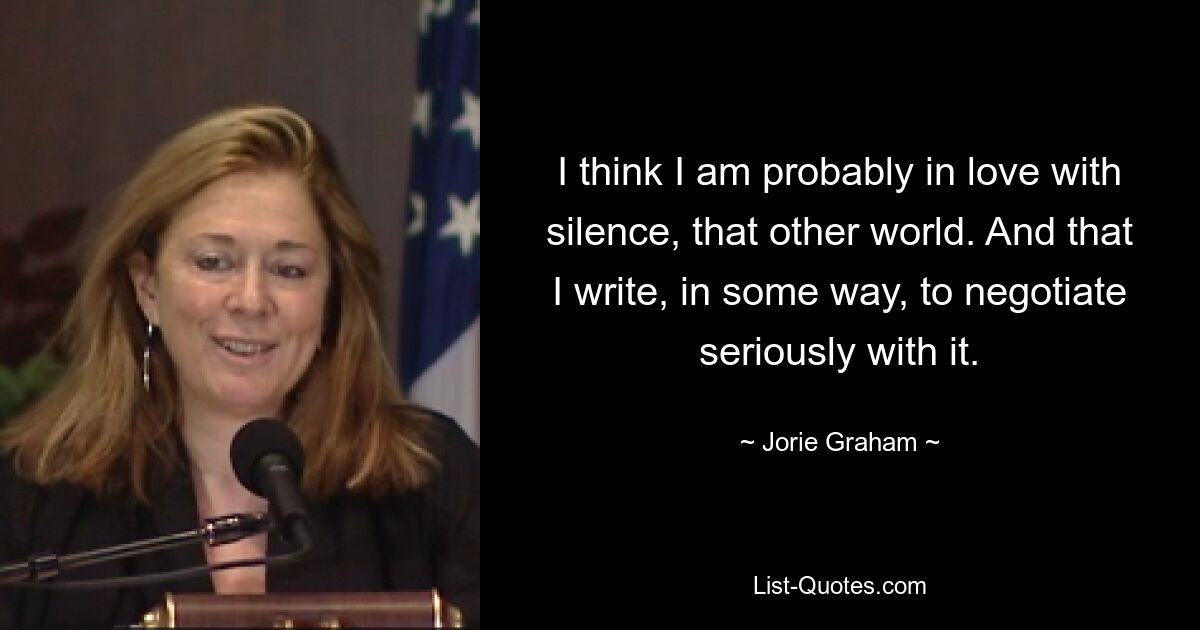 I think I am probably in love with silence, that other world. And that I write, in some way, to negotiate seriously with it. — © Jorie Graham