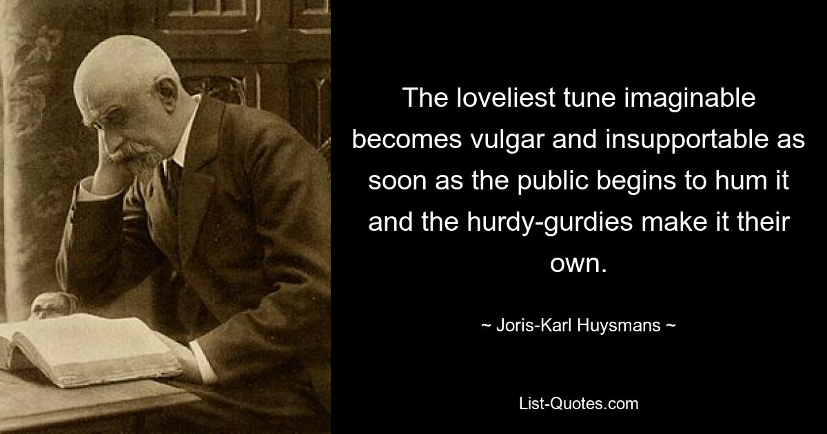 The loveliest tune imaginable becomes vulgar and insupportable as soon as the public begins to hum it and the hurdy-gurdies make it their own. — © Joris-Karl Huysmans