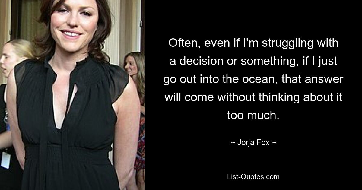 Often, even if I'm struggling with a decision or something, if I just go out into the ocean, that answer will come without thinking about it too much. — © Jorja Fox