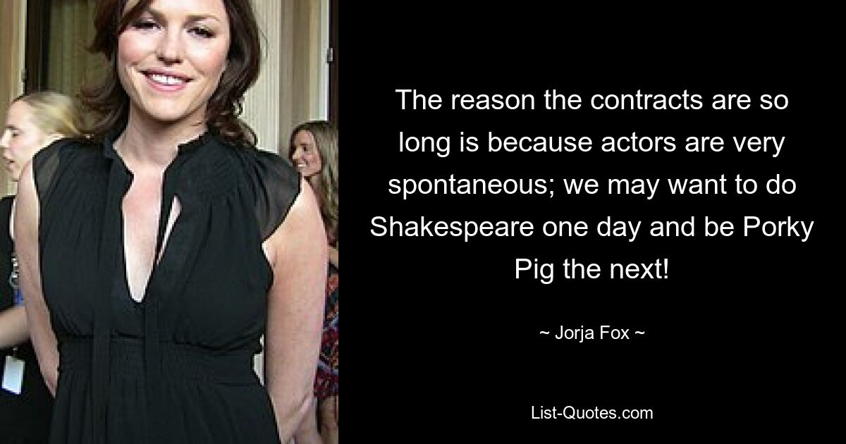 The reason the contracts are so long is because actors are very spontaneous; we may want to do Shakespeare one day and be Porky Pig the next! — © Jorja Fox