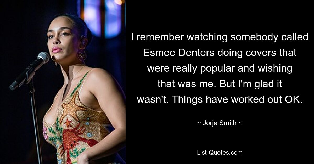 I remember watching somebody called Esmee Denters doing covers that were really popular and wishing that was me. But I'm glad it wasn't. Things have worked out OK. — © Jorja Smith