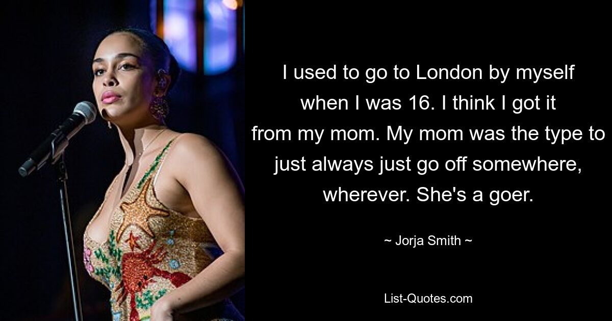 I used to go to London by myself when I was 16. I think I got it from my mom. My mom was the type to just always just go off somewhere, wherever. She's a goer. — © Jorja Smith