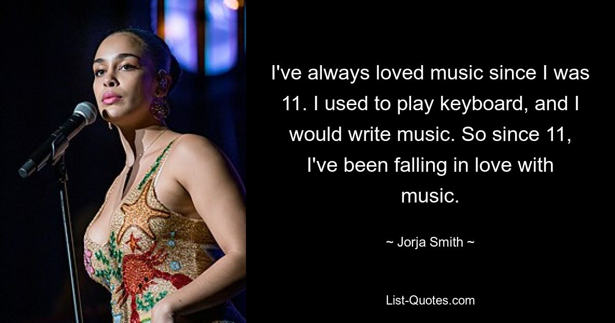 I've always loved music since I was 11. I used to play keyboard, and I would write music. So since 11, I've been falling in love with music. — © Jorja Smith