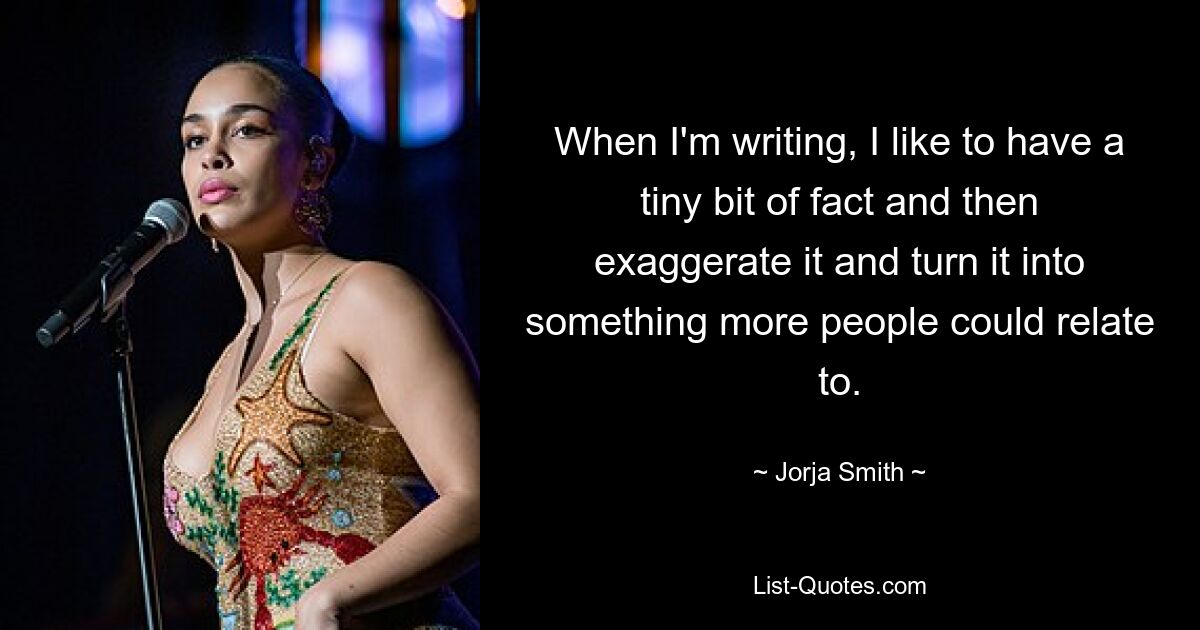 When I'm writing, I like to have a tiny bit of fact and then exaggerate it and turn it into something more people could relate to. — © Jorja Smith