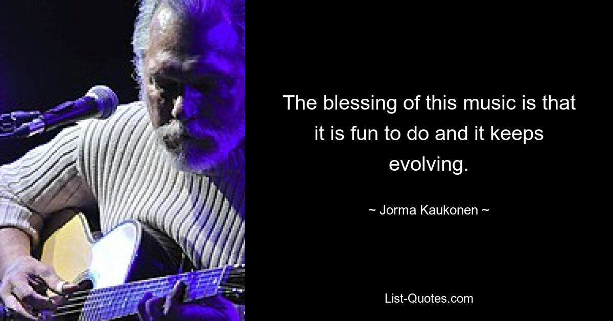 The blessing of this music is that it is fun to do and it keeps evolving. — © Jorma Kaukonen