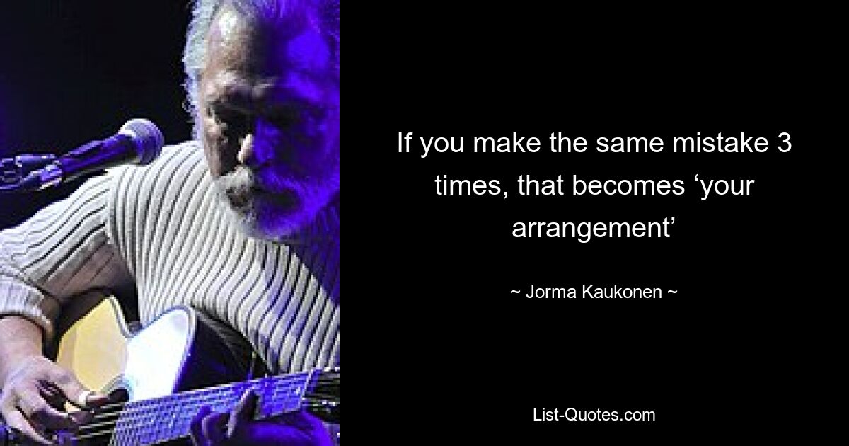 If you make the same mistake 3 times, that becomes ‘your arrangement’ — © Jorma Kaukonen