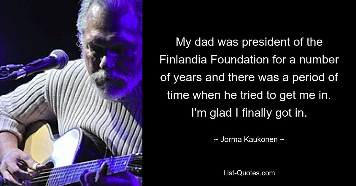 My dad was president of the Finlandia Foundation for a number of years and there was a period of time when he tried to get me in. I'm glad I finally got in. — © Jorma Kaukonen