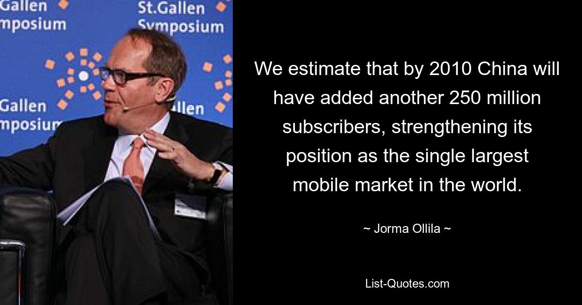 We estimate that by 2010 China will have added another 250 million subscribers, strengthening its position as the single largest mobile market in the world. — © Jorma Ollila