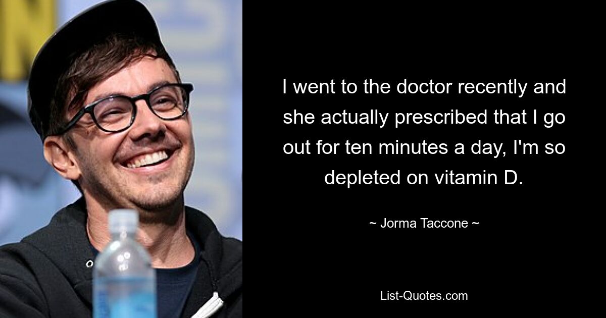 I went to the doctor recently and she actually prescribed that I go out for ten minutes a day, I'm so depleted on vitamin D. — © Jorma Taccone