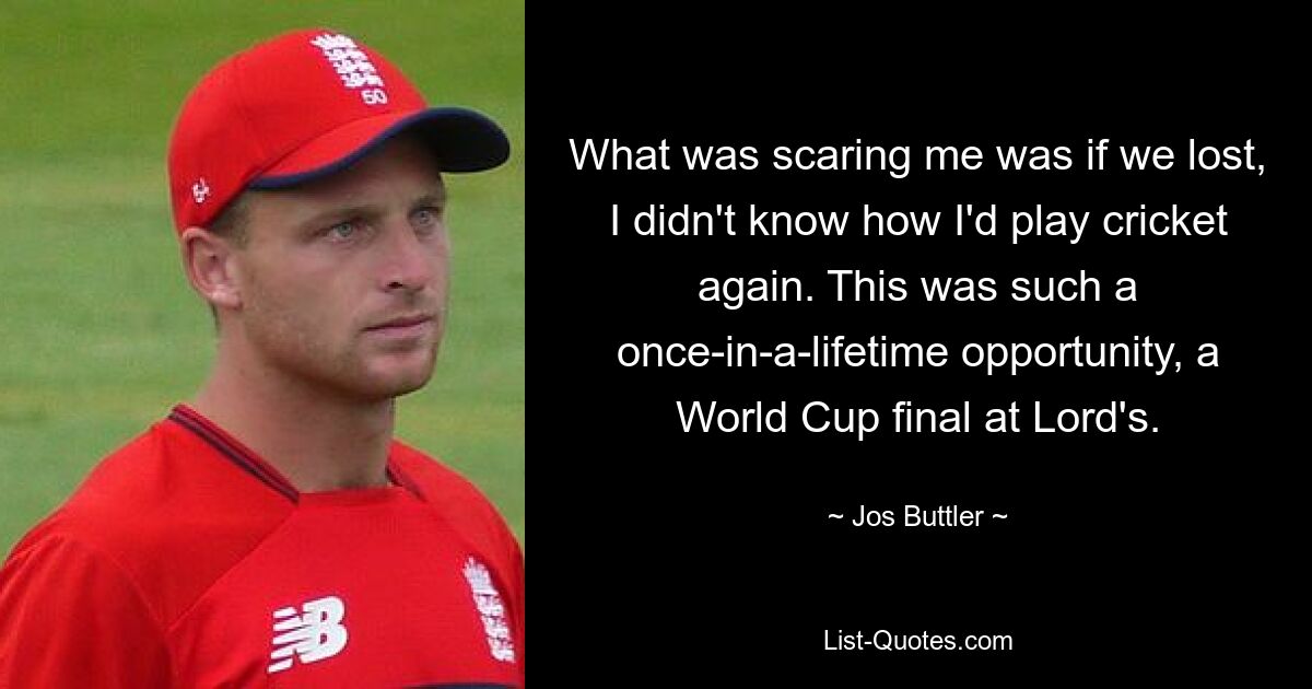 What was scaring me was if we lost, I didn't know how I'd play cricket again. This was such a once-in-a-lifetime opportunity, a World Cup final at Lord's. — © Jos Buttler