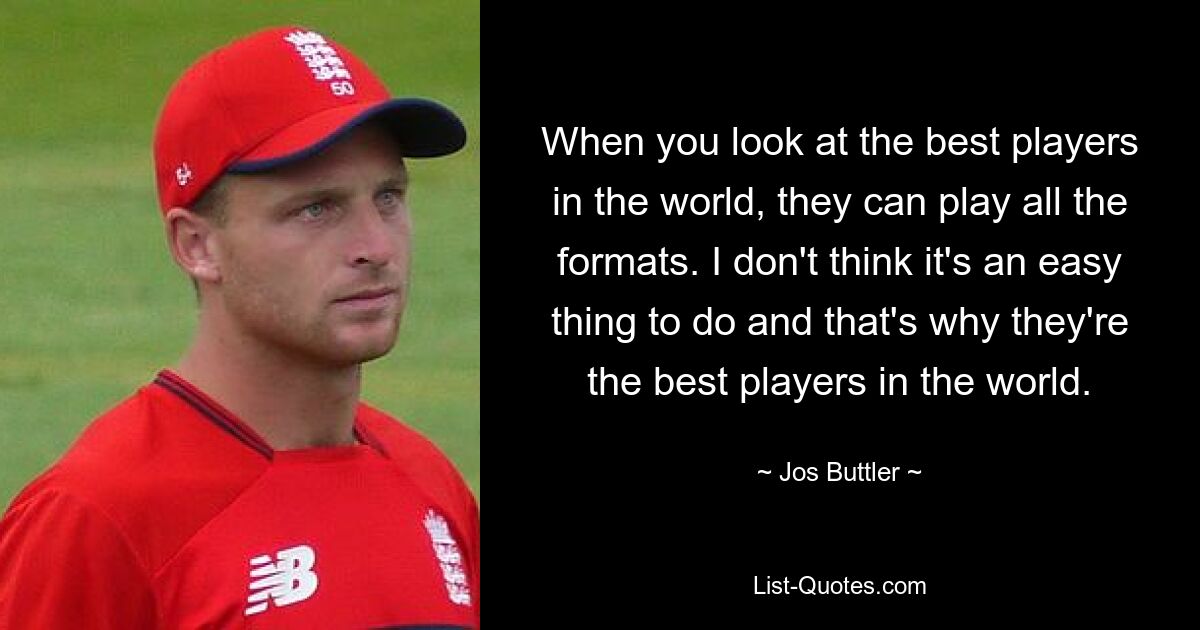 When you look at the best players in the world, they can play all the formats. I don't think it's an easy thing to do and that's why they're the best players in the world. — © Jos Buttler