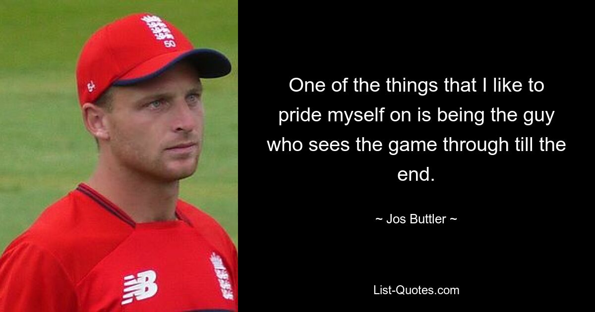 One of the things that I like to pride myself on is being the guy who sees the game through till the end. — © Jos Buttler