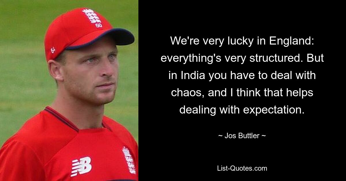 We're very lucky in England: everything's very structured. But in India you have to deal with chaos, and I think that helps dealing with expectation. — © Jos Buttler