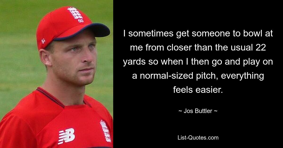 I sometimes get someone to bowl at me from closer than the usual 22 yards so when I then go and play on a normal-sized pitch, everything feels easier. — © Jos Buttler