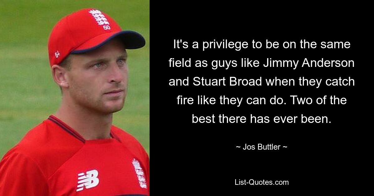 It's a privilege to be on the same field as guys like Jimmy Anderson and Stuart Broad when they catch fire like they can do. Two of the best there has ever been. — © Jos Buttler