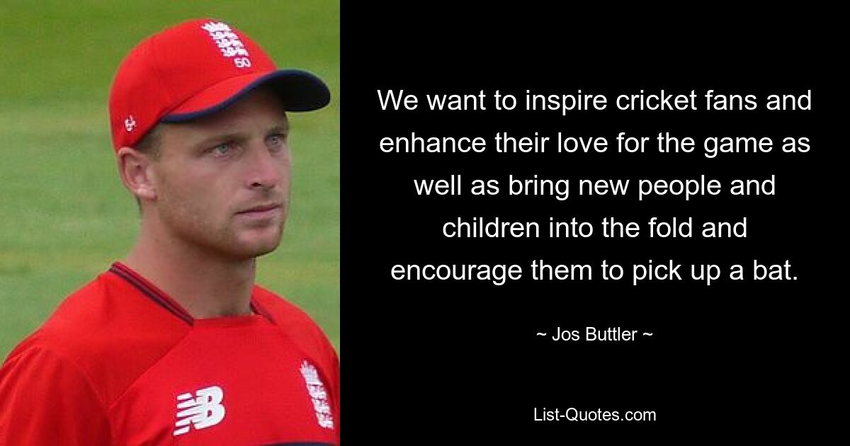 We want to inspire cricket fans and enhance their love for the game as well as bring new people and children into the fold and encourage them to pick up a bat. — © Jos Buttler