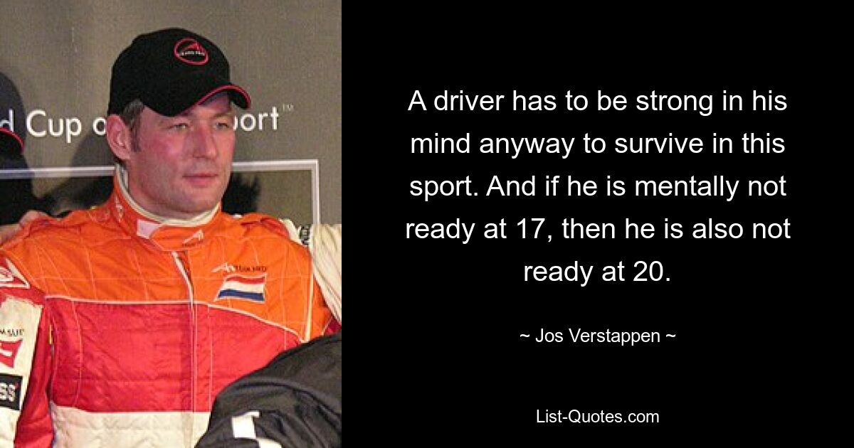 A driver has to be strong in his mind anyway to survive in this sport. And if he is mentally not ready at 17, then he is also not ready at 20. — © Jos Verstappen