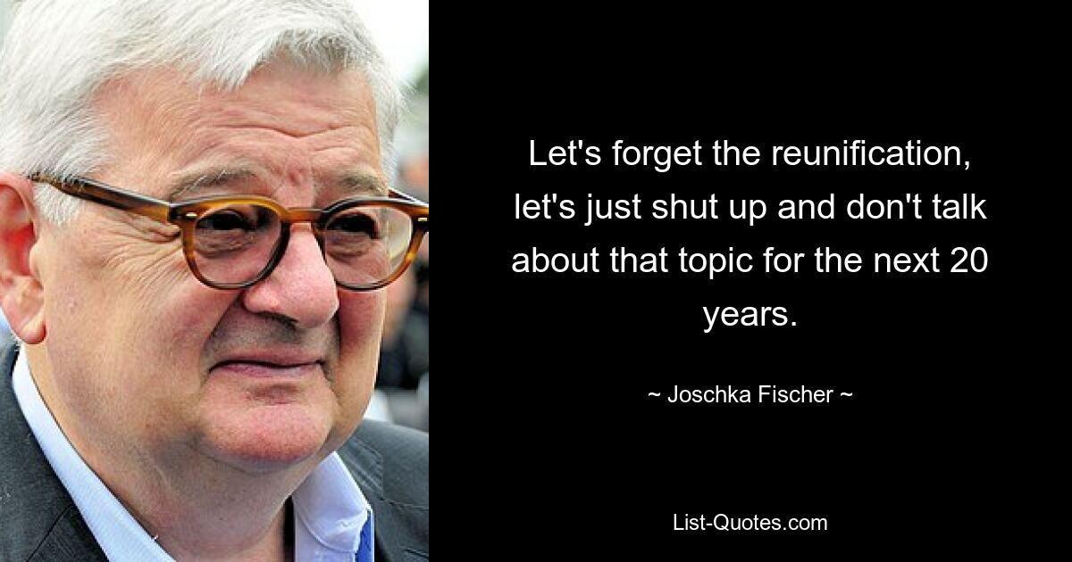 Let's forget the reunification, let's just shut up and don't talk about that topic for the next 20 years. — © Joschka Fischer