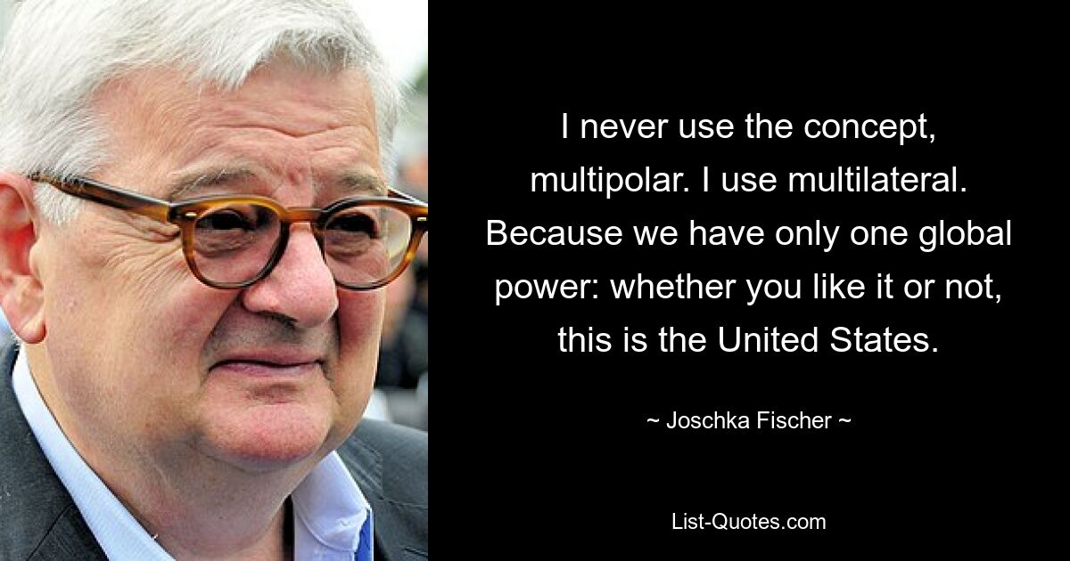 I never use the concept, multipolar. I use multilateral. Because we have only one global power: whether you like it or not, this is the United States. — © Joschka Fischer