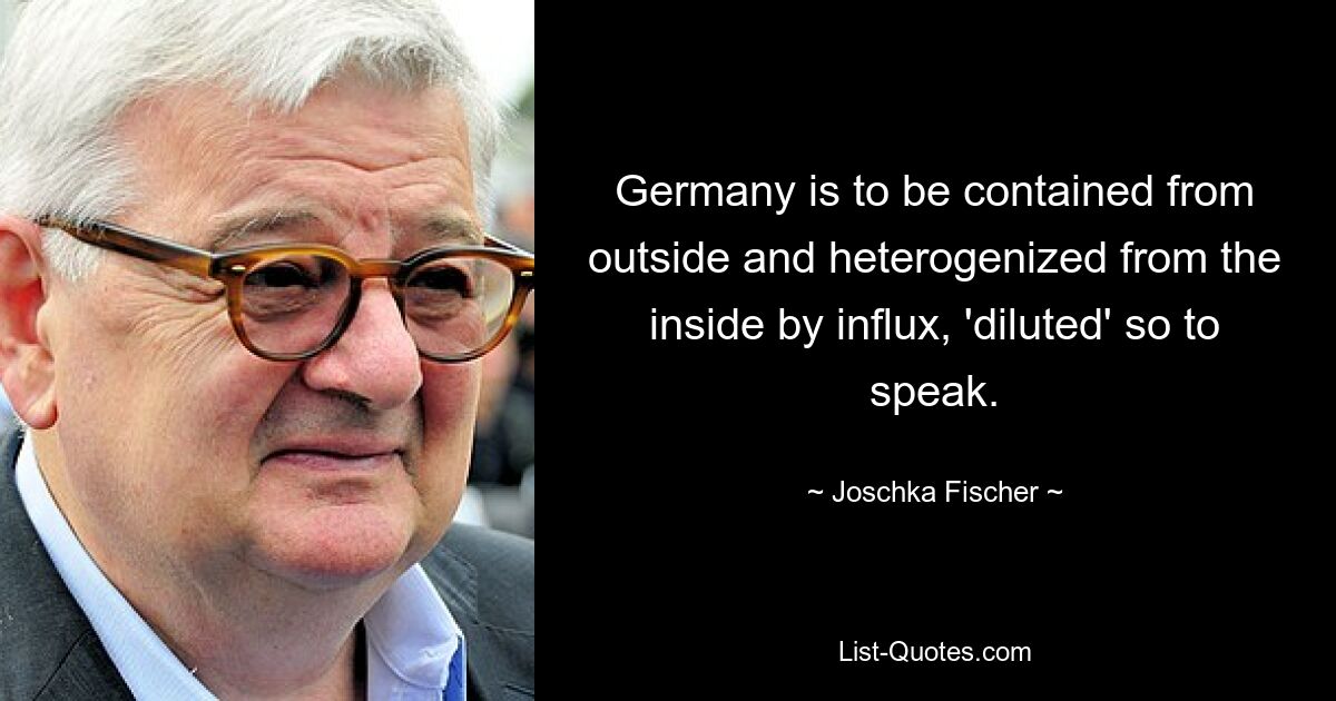 Germany is to be contained from outside and heterogenized from the inside by influx, 'diluted' so to speak. — © Joschka Fischer