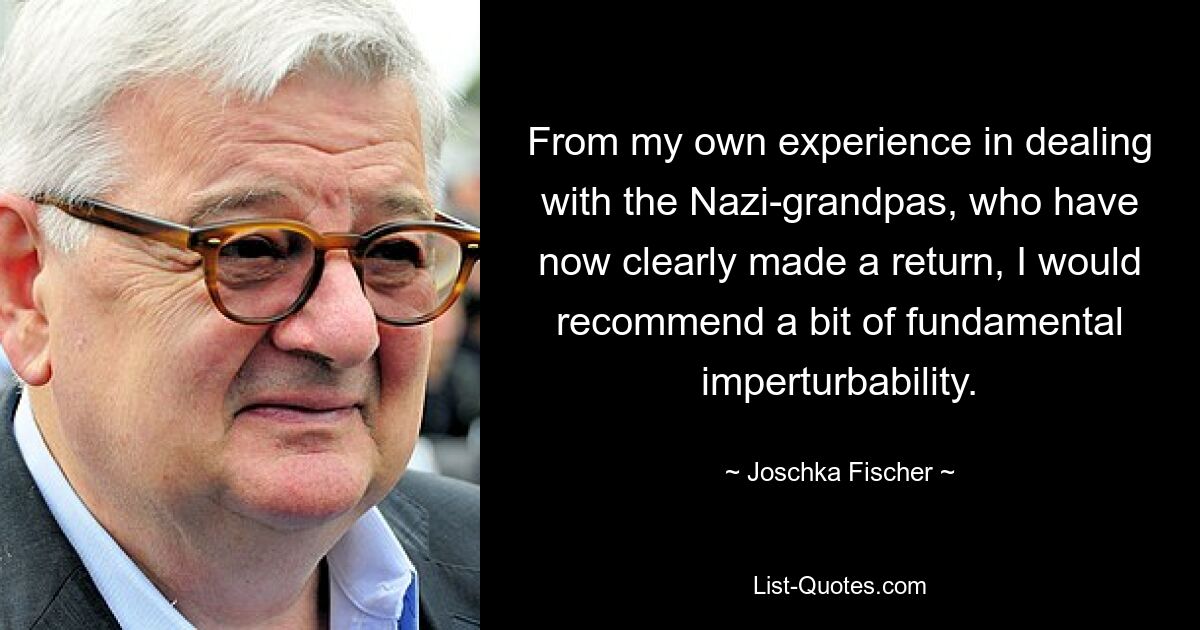 From my own experience in dealing with the Nazi-grandpas, who have now clearly made a return, I would recommend a bit of fundamental imperturbability. — © Joschka Fischer