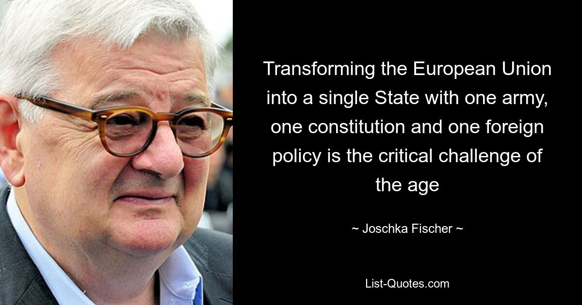 Transforming the European Union into a single State with one army, one constitution and one foreign policy is the critical challenge of the age — © Joschka Fischer