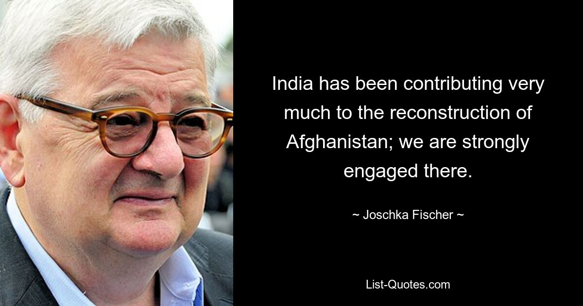 India has been contributing very much to the reconstruction of Afghanistan; we are strongly engaged there. — © Joschka Fischer