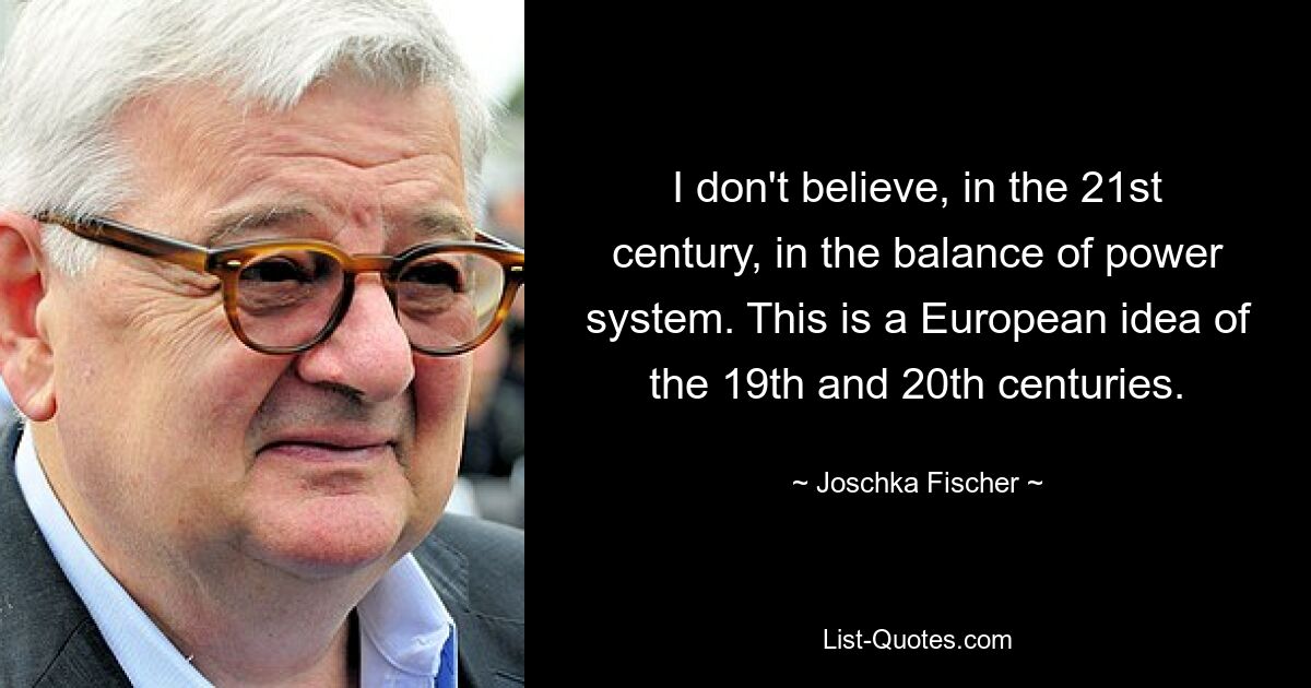 Ich glaube nicht an das Gleichgewicht der Kräfte im 21. Jahrhundert. Dabei handelt es sich um eine europäische Idee des 19. und 20. Jahrhunderts. — © Joschka Fischer 