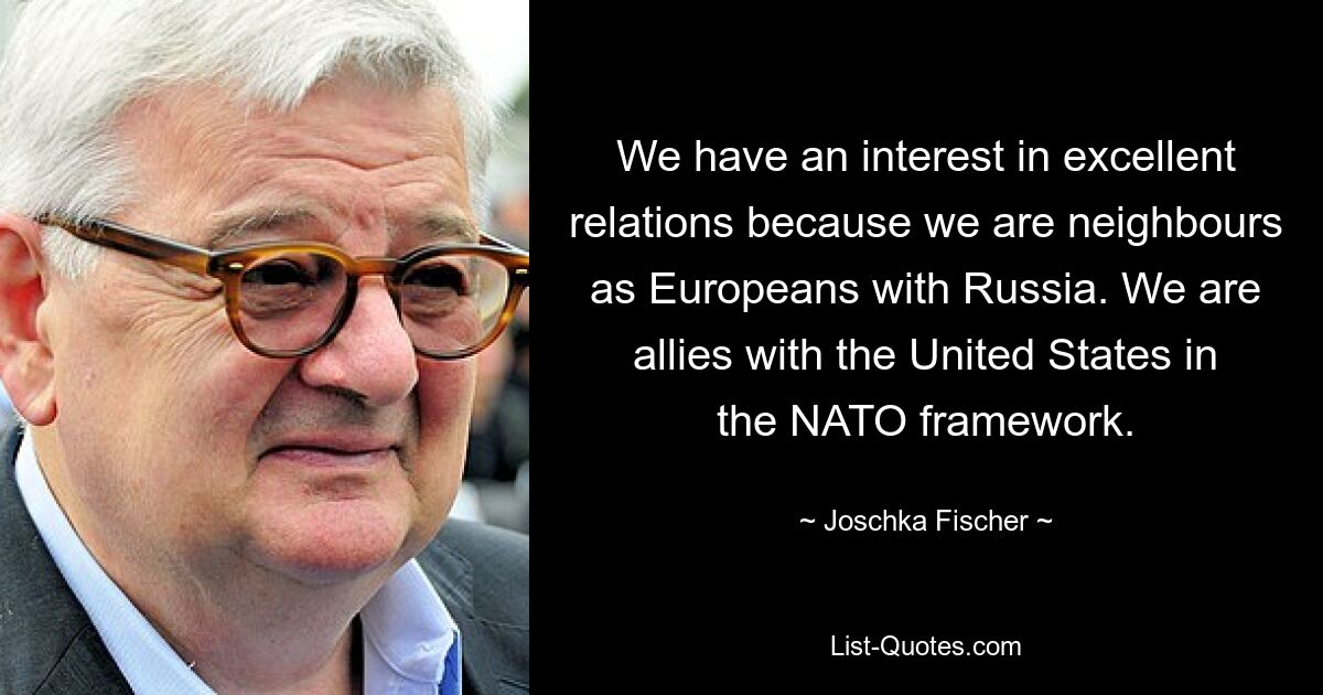 Wir haben ein Interesse an hervorragenden Beziehungen, weil wir als Europäer Nachbarn Russlands sind. Wir sind mit den Vereinigten Staaten im Rahmen der NATO verbündet. — © Joschka Fischer 