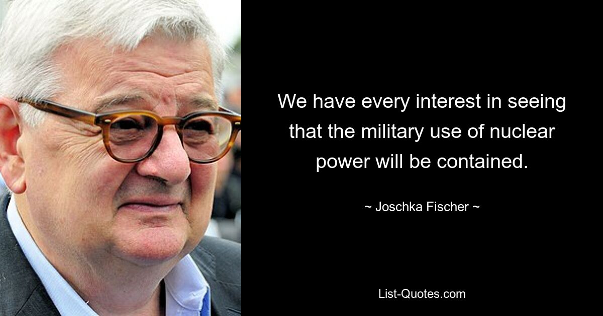 We have every interest in seeing that the military use of nuclear power will be contained. — © Joschka Fischer