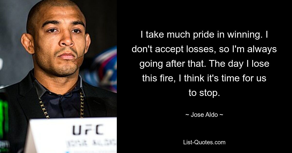 I take much pride in winning. I don't accept losses, so I'm always going after that. The day I lose this fire, I think it's time for us to stop. — © Jose Aldo