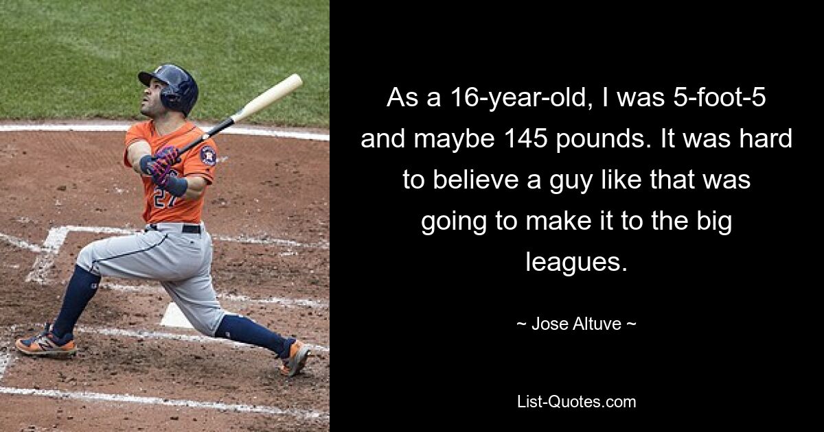 As a 16-year-old, I was 5-foot-5 and maybe 145 pounds. It was hard to believe a guy like that was going to make it to the big leagues. — © Jose Altuve