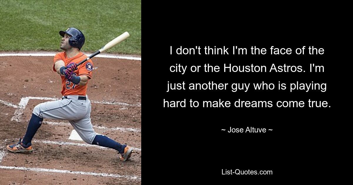 I don't think I'm the face of the city or the Houston Astros. I'm just another guy who is playing hard to make dreams come true. — © Jose Altuve