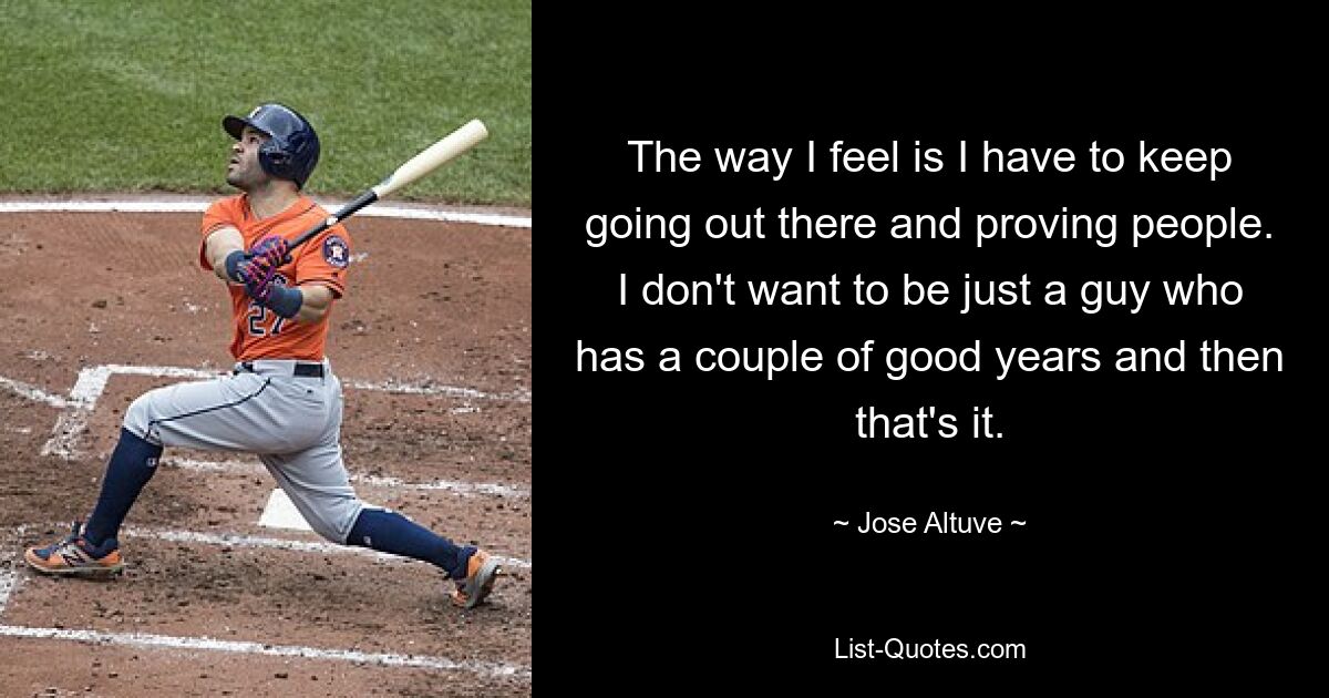 The way I feel is I have to keep going out there and proving people. I don't want to be just a guy who has a couple of good years and then that's it. — © Jose Altuve