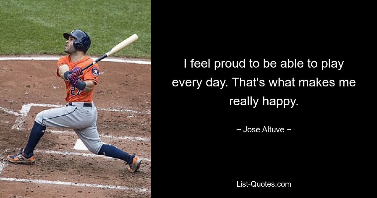 I feel proud to be able to play every day. That's what makes me really happy. — © Jose Altuve