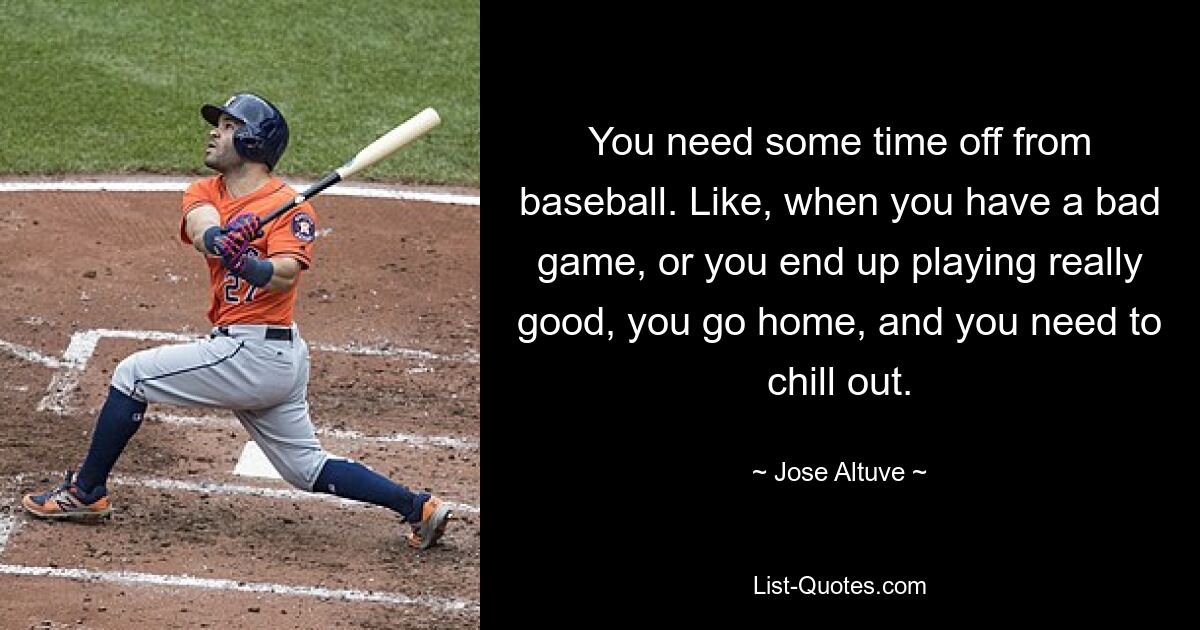 You need some time off from baseball. Like, when you have a bad game, or you end up playing really good, you go home, and you need to chill out. — © Jose Altuve