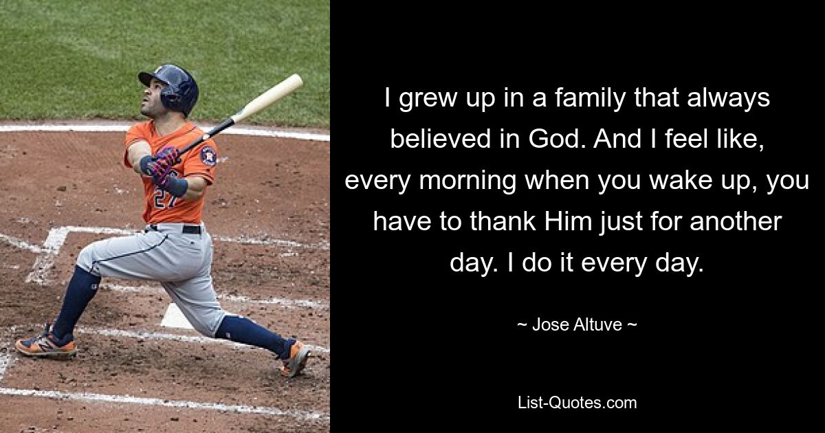 I grew up in a family that always believed in God. And I feel like, every morning when you wake up, you have to thank Him just for another day. I do it every day. — © Jose Altuve