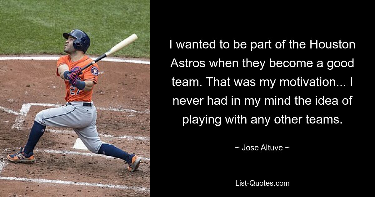 I wanted to be part of the Houston Astros when they become a good team. That was my motivation... I never had in my mind the idea of playing with any other teams. — © Jose Altuve