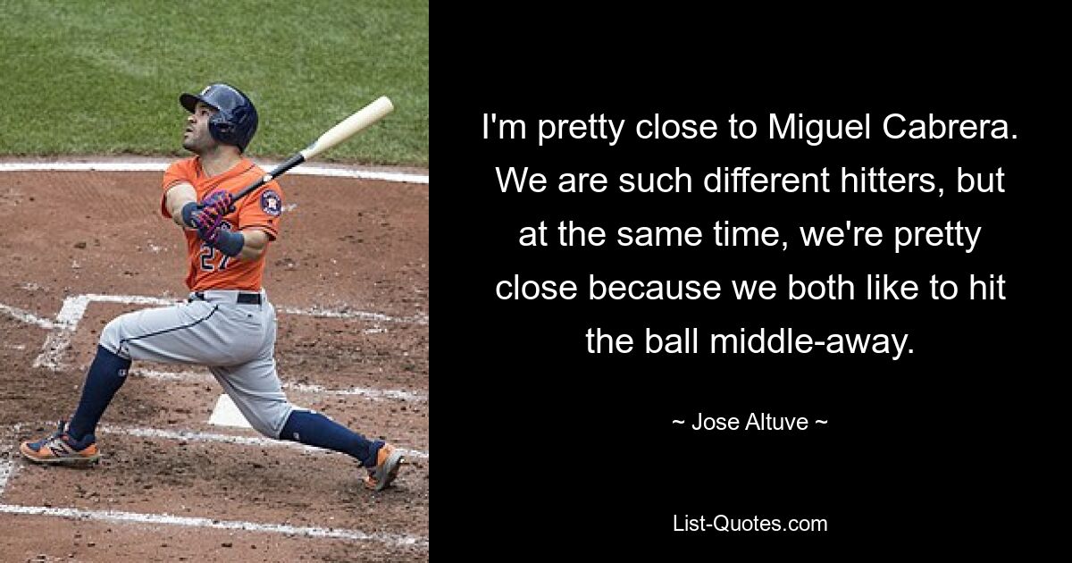 I'm pretty close to Miguel Cabrera. We are such different hitters, but at the same time, we're pretty close because we both like to hit the ball middle-away. — © Jose Altuve