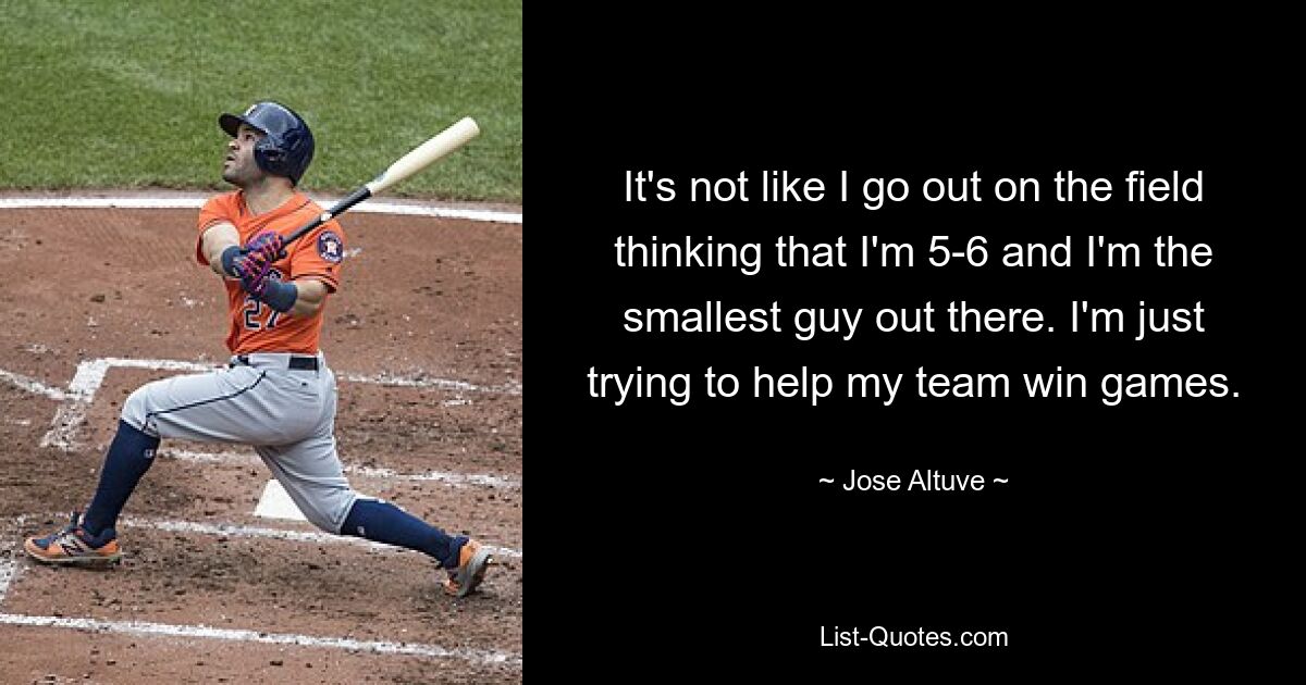 It's not like I go out on the field thinking that I'm 5-6 and I'm the smallest guy out there. I'm just trying to help my team win games. — © Jose Altuve