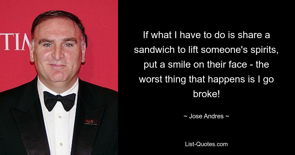 If what I have to do is share a sandwich to lift someone's spirits, put a smile on their face - the worst thing that happens is I go broke! — © Jose Andres