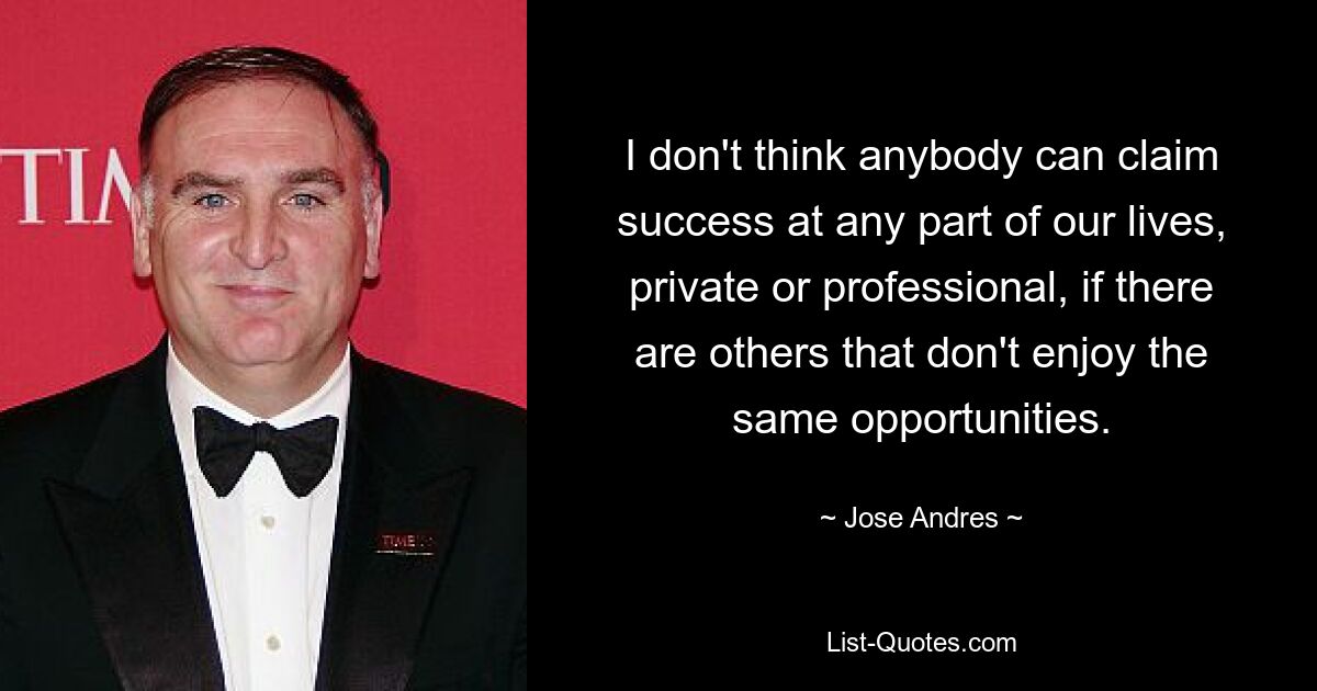 I don't think anybody can claim success at any part of our lives, private or professional, if there are others that don't enjoy the same opportunities. — © Jose Andres