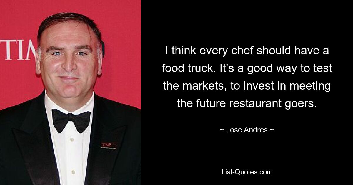 I think every chef should have a food truck. It's a good way to test the markets, to invest in meeting the future restaurant goers. — © Jose Andres