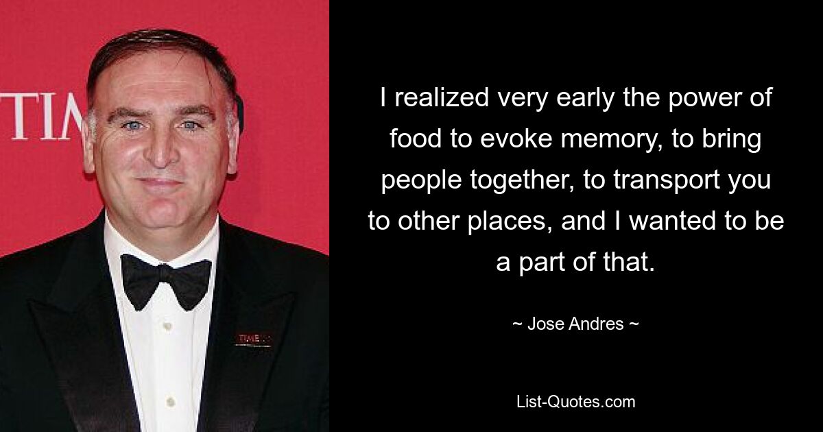 I realized very early the power of food to evoke memory, to bring people together, to transport you to other places, and I wanted to be a part of that. — © Jose Andres