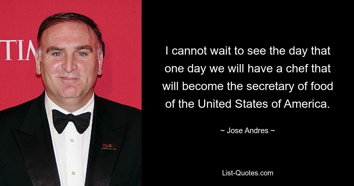 I cannot wait to see the day that one day we will have a chef that will become the secretary of food of the United States of America. — © Jose Andres